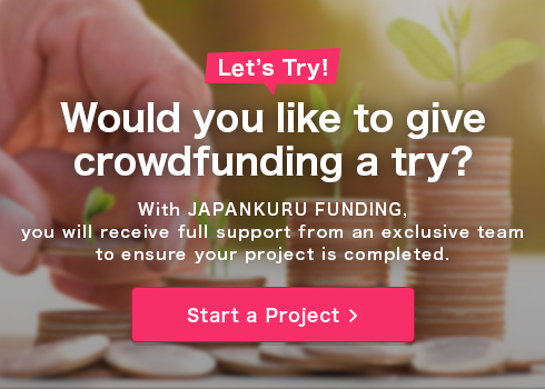 Would you like to give crowdfunding a try?With JAPANKURU, you will receive full support from an exclusive team to ensure your project is completed.Start a Project