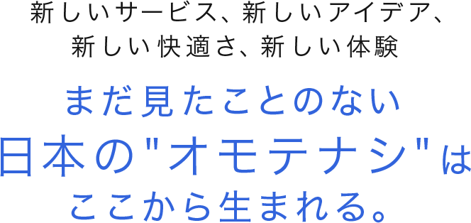 新しいサービス、新しいアイデア、新しい快適さ、新しい体験　まだ見たことのない日本の オモテナシ はここから生まれる。