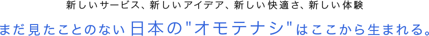 新しいサービス、新しいアイデア、新しい快適さ、新しい体験　まだ見たことのない日本の オモテナシ はここから生まれる。